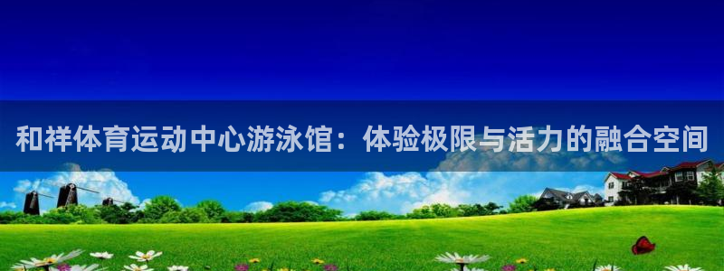 首页欧亿3：和祥体育运动中心游泳馆：体验极限与活力的融合空间